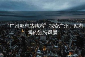“廣州哪有站巷雞”探索廣州，站巷雞的獨特風(fēng)景