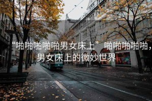 “啪啪啪啪啪男女床上”啪啪啪啪啪，男女床上的微妙世界