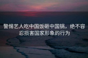 警惕藝人吃中國(guó)飯?jiān)抑袊?guó)鍋，絕不容忍損害國(guó)家形象的行為