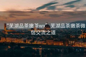 “蕪湖品茶嫩茶wx”蕪湖品茶嫩茶微信交流之道