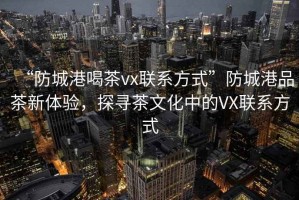 “防城港喝茶vx聯(lián)系方式”防城港品茶新體驗(yàn)，探尋茶文化中的VX聯(lián)系方式