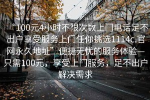 “100元4小時(shí)不限次數(shù)上門電話足不出戶享受服務(wù)上門任你挑選1114c.官網(wǎng)永久地址”便捷無憂的服務(wù)體驗(yàn)—只需100元，享受上門服務(wù)，足不出戶解決需求