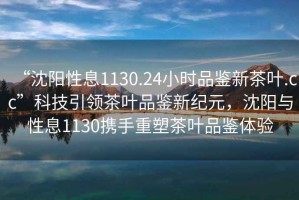 “沈陽性息1130.24小時(shí)品鑒新茶葉.cc”科技引領(lǐng)茶葉品鑒新紀(jì)元，沈陽與性息1130攜手重塑茶葉品鑒體驗(yàn)