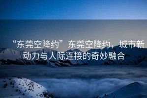 “東莞空降約”東莞空降約，城市新動力與人際連接的奇妙融合
