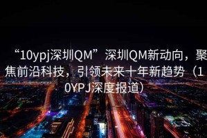 “10ypj深圳QM”深圳QM新動向，聚焦前沿科技，引領(lǐng)未來十年新趨勢（10YPJ深度報道）