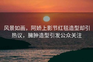 風(fēng)景如畫，阿嬌上影節(jié)紅毯造型卻引熱議，臃腫造型引發(fā)公眾關(guān)注