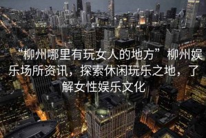 “柳州哪里有玩女人的地方”柳州娛樂場所資訊，探索休閑玩樂之地，了解女性娛樂文化