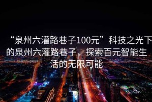 “泉州六灌路巷子100元”科技之光下的泉州六灌路巷子，探索百元智能生活的無限可能