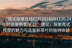 “莞式按摩在線打開2024DD1126.24小時品鑒新茶葉.cc”建議，探索莞式按摩的魅力與品鑒新茶葉的獨特體驗