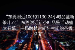 “東莞附近100約1130.24小時品鑒新茶葉.cc”東莞附近新茶葉品鑒活動盛大開幕，一場跨越時間與空間的茶香盛宴