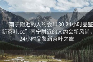 “南寧附近的人約會1130.24小時品鑒新茶葉.cc”南寧附近的人約會新風尚，24小時品鑒新茶葉之旅
