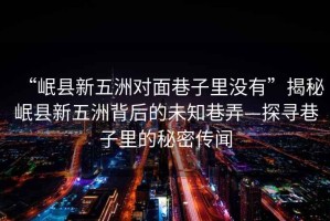“岷縣新五洲對面巷子里沒有”揭秘岷縣新五洲背后的未知巷弄—探尋巷子里的秘密傳聞