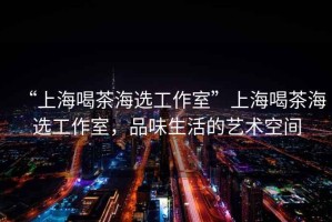 “上海喝茶海選工作室”上海喝茶海選工作室，品味生活的藝術(shù)空間