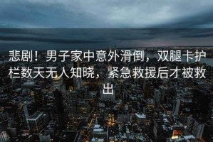 悲??！男子家中意外滑倒，雙腿卡護(hù)欄數(shù)天無人知曉，緊急救援后才被救出