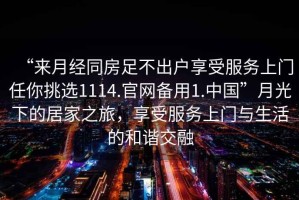 “來月經(jīng)同房足不出戶享受服務(wù)上門任你挑選1114.官網(wǎng)備用1.中國”月光下的居家之旅，享受服務(wù)上門與生活的和諧交融