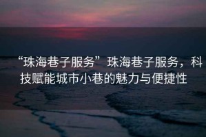 “珠海巷子服務(wù)”珠海巷子服務(wù)，科技賦能城市小巷的魅力與便捷性