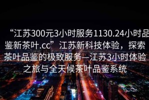“江蘇300元3小時服務1130.24小時品鑒新茶葉.cc”江蘇新科技體驗，探索茶葉品鑒的極致服務—江蘇3小時體驗之旅與全天候茶葉品鑒系統(tǒng)