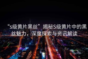 “s級(jí)黃片黑絲”揭秘S級(jí)黃片中的黑絲魅力，深度探索與資訊解讀