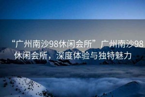 “廣州南沙98休閑會(huì)所”廣州南沙98休閑會(huì)所，深度體驗(yàn)與獨(dú)特魅力