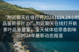 “附近聊天在線打開20241124.24小時品鑒新茶葉.cc”附近聊天在線打開新茶葉品鑒盛宴，全天候體驗茶香韻味—2024年最新動態(tài)報道