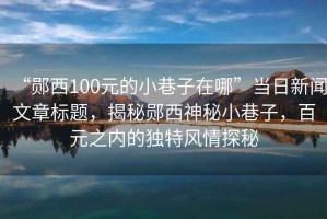 “鄖西100元的小巷子在哪”當(dāng)日新聞文章標(biāo)題，揭秘鄖西神秘小巷子，百元之內(nèi)的獨特風(fēng)情探秘