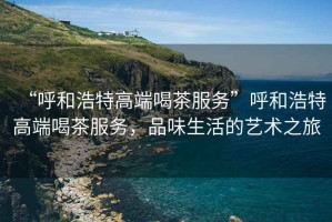 “呼和浩特高端喝茶服務(wù)”呼和浩特高端喝茶服務(wù)，品味生活的藝術(shù)之旅