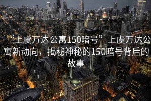 “上虞萬(wàn)達(dá)公寓150暗號(hào)”上虞萬(wàn)達(dá)公寓新動(dòng)向，揭秘神秘的150暗號(hào)背后的故事