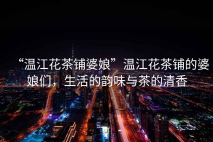 “溫江花茶鋪婆娘”溫江花茶鋪的婆娘們，生活的韻味與茶的清香