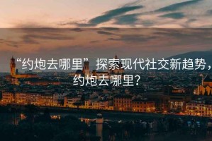 “約炮去哪里”探索現(xiàn)代社交新趨勢，約炮去哪里？