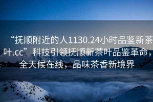 “撫順附近的人1130.24小時品鑒新茶葉.cc”科技引領(lǐng)撫順新茶葉品鑒革命，全天候在線，品味茶香新境界