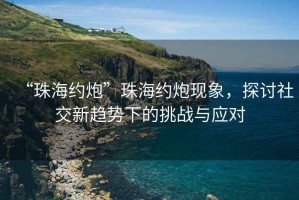 “珠海約炮”珠海約炮現(xiàn)象，探討社交新趨勢下的挑戰(zhàn)與應(yīng)對