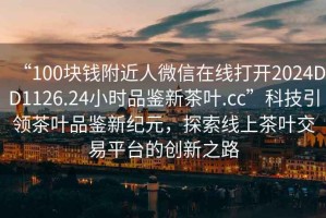 “100塊錢(qián)附近人微信在線打開(kāi)2024DD1126.24小時(shí)品鑒新茶葉.cc”科技引領(lǐng)茶葉品鑒新紀(jì)元，探索線上茶葉交易平臺(tái)的創(chuàng)新之路