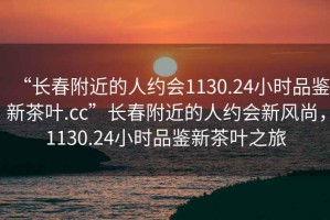 “長(zhǎng)春附近的人約會(huì)1130.24小時(shí)品鑒新茶葉.cc”長(zhǎng)春附近的人約會(huì)新風(fēng)尚，1130.24小時(shí)品鑒新茶葉之旅