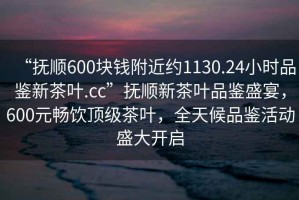 “撫順600塊錢附近約1130.24小時品鑒新茶葉.cc”撫順新茶葉品鑒盛宴，600元暢飲頂級茶葉，全天候品鑒活動盛大開啟