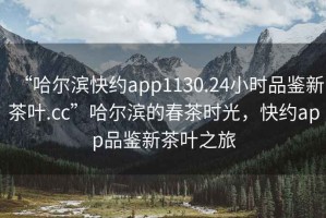 “哈爾濱快約app1130.24小時(shí)品鑒新茶葉.cc”哈爾濱的春茶時(shí)光，快約app品鑒新茶葉之旅