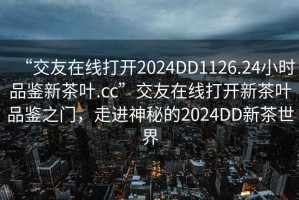 “交友在線打開2024DD1126.24小時(shí)品鑒新茶葉.cc”交友在線打開新茶葉品鑒之門，走進(jìn)神秘的2024DD新茶世界