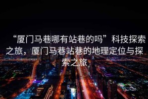 “廈門馬巷哪有站巷的嗎”科技探索之旅，廈門馬巷站巷的地理定位與探索之旅
