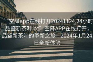 “空降app在線打開20241124.24小時(shí)品鑒新茶葉.cc”空降A(chǔ)PP在線打開，品鑒新茶葉的革新之旅—2024年1月24日全新體驗(yàn)