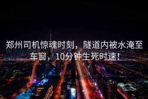鄭州司機驚魂時刻，隧道內(nèi)被水淹至車窗，10分鐘生死時速！