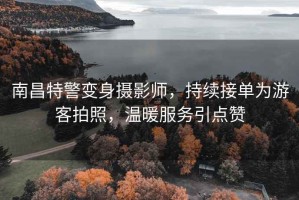 南昌特警變身攝影師，持續(xù)接單為游客拍照，溫暖服務(wù)引點贊