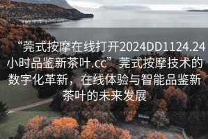 “莞式按摩在線打開2024DD1124.24小時品鑒新茶葉.cc”莞式按摩技術的數(shù)字化革新，在線體驗與智能品鑒新茶葉的未來發(fā)展