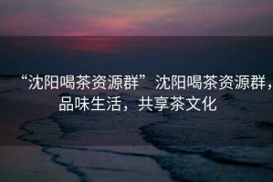 “沈陽(yáng)喝茶資源群”沈陽(yáng)喝茶資源群，品味生活，共享茶文化