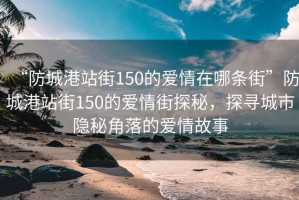 “防城港站街150的愛情在哪條街”防城港站街150的愛情街探秘，探尋城市隱秘角落的愛情故事