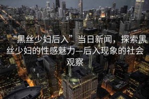 “黑絲少婦后入”當日新聞，探索黑絲少婦的性感魅力—后入現(xiàn)象的社會觀察