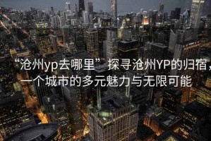 “滄州yp去哪里”探尋滄州YP的歸宿，一個(gè)城市的多元魅力與無(wú)限可能