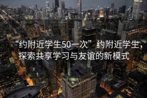 “約附近學(xué)生50一次”約附近學(xué)生，探索共享學(xué)習(xí)與友誼的新模式