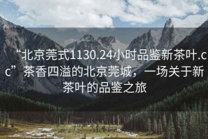 “北京莞式1130.24小時(shí)品鑒新茶葉.cc”茶香四溢的北京莞城，一場(chǎng)關(guān)于新茶葉的品鑒之旅