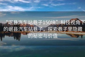 “岷縣汽車(chē)站巷子150塊”科技視角下的岷縣汽車(chē)站巷子，探索巷子里隱藏的秘密與價(jià)值