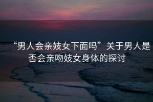 “男人會(huì)親妓女下面嗎”關(guān)于男人是否會(huì)親吻妓女身體的探討
