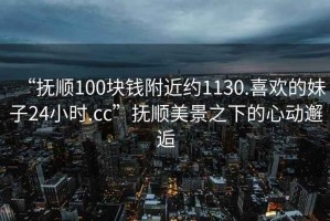 “撫順100塊錢附近約1130.喜歡的妹子24小時(shí).cc”撫順美景之下的心動(dòng)邂逅
